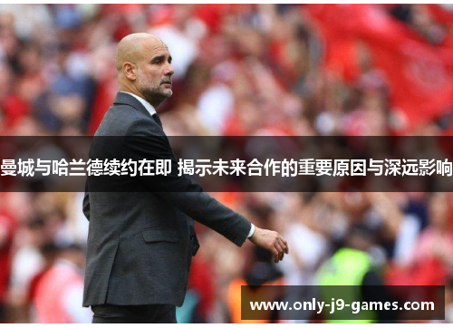 曼城与哈兰德续约在即 揭示未来合作的重要原因与深远影响 曼城与哈兰德续约在即 揭示未来合作的重要原因与深远影响