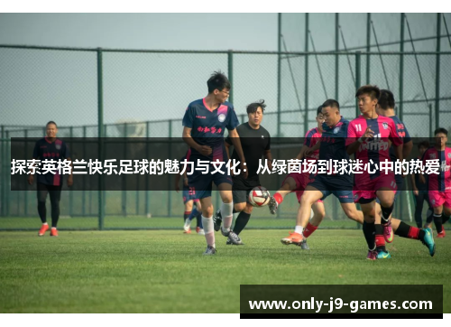 探索英格兰快乐足球的魅力与文化：从绿茵场到球迷心中的热爱