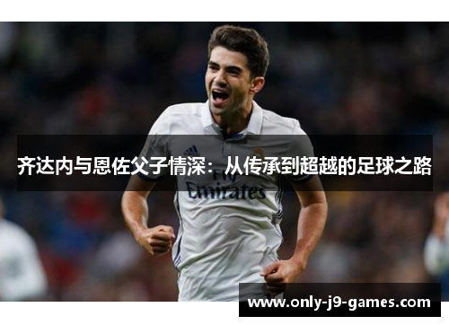 齐达内与恩佐父子情深：从传承到超越的足球之路