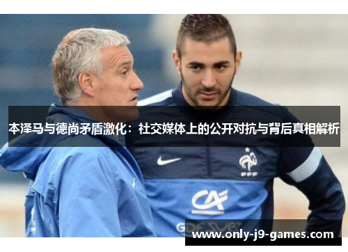 本泽马与德尚矛盾激化：社交媒体上的公开对抗与背后真相解析