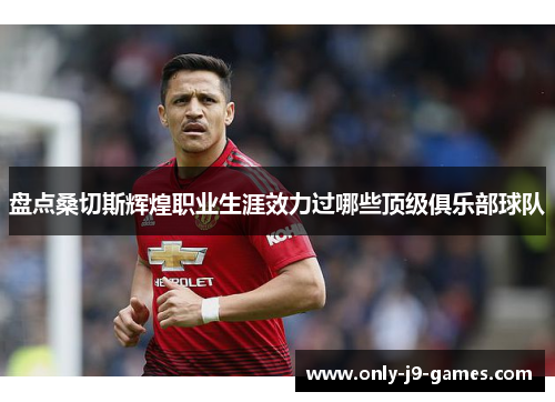 盘点桑切斯辉煌职业生涯效力过哪些顶级俱乐部球队