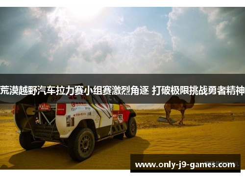 荒漠越野汽车拉力赛小组赛激烈角逐 打破极限挑战勇者精神