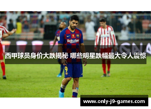 西甲球员身价大跌揭秘 哪些明星跌幅最大令人震惊 西甲球员身价大跌揭秘 哪些明星跌幅最大令人震惊