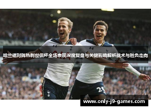 哈兰德对阵热刺世俱杯全场表现深度复盘与关键影响解析战术与胜负走向 哈兰德对阵热刺世俱杯全场表现深度复盘与关键影响解析战术与胜负走向